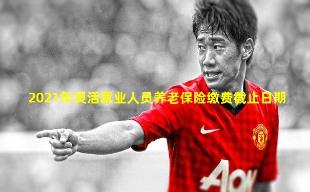 2021年灵活就业人员养老保险缴费截止日期
