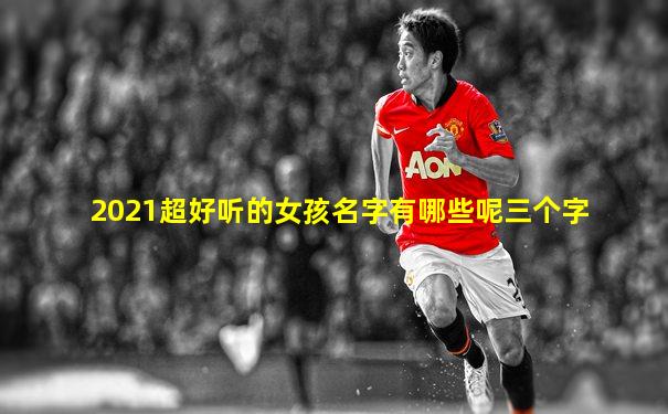 2021超好听的女孩名字有哪些呢三个字