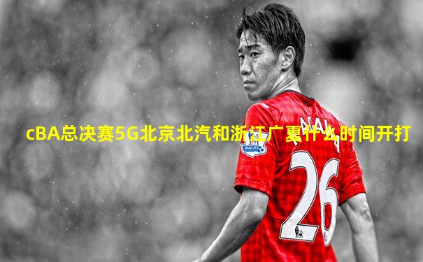 cBA总决赛5G北京北汽和浙江广夏什么时间开打
