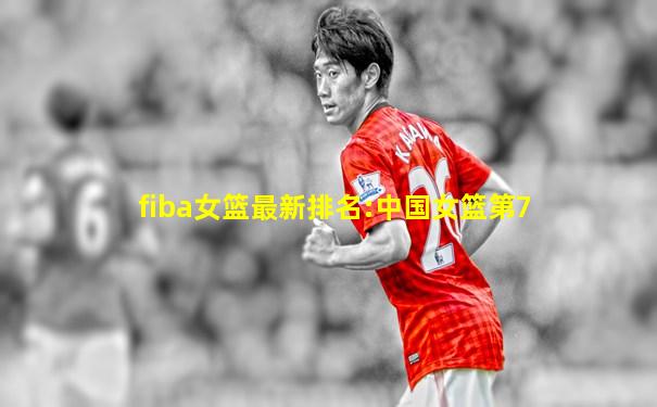 fiba女篮最新排名:中国女篮第7