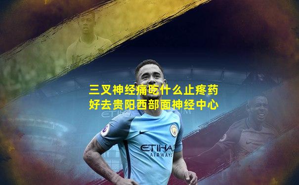 三叉神经痛吃什么止疼药好去贵阳西部面神经中心
