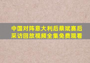 中国对阵意大利后蔡斌赛后采访回放视频全集免费观看