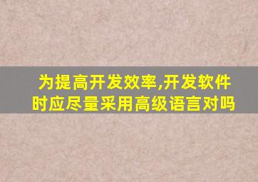 为提高开发效率,开发软件时应尽量采用高级语言对吗