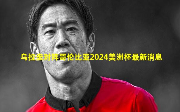 乌拉圭对阵哥伦比亚2024美洲杯最新消息