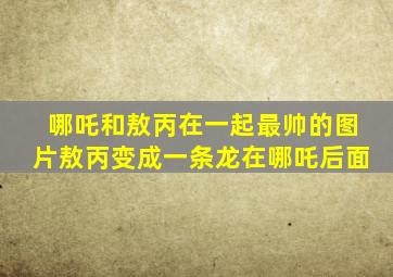 哪吒和敖丙在一起最帅的图片敖丙变成一条龙在哪吒后面