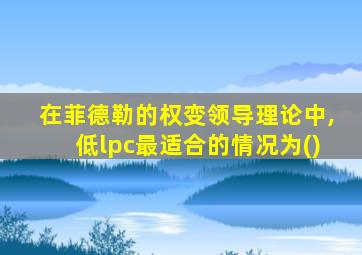 在菲德勒的权变领导理论中,低lpc最适合的情况为()