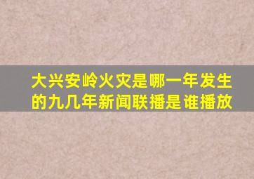 大兴安岭火灾是哪一年发生的九几年新闻联播是谁播放