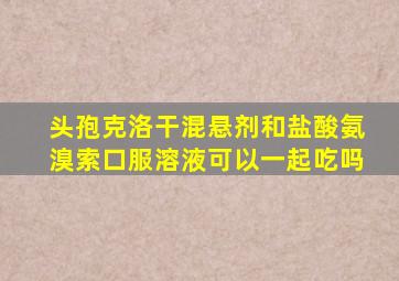 头孢克洛干混悬剂和盐酸氨溴索口服溶液可以一起吃吗