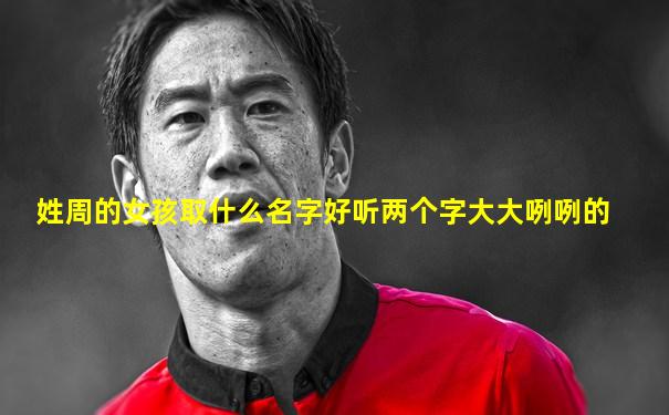 姓周的女孩取什么名字好听两个字大大咧咧的
