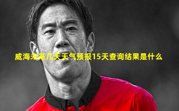 威海未来几天天气预报15天查询结果是什么