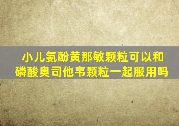 小儿氨酚黄那敏颗粒可以和磷酸奥司他韦颗粒一起服用吗