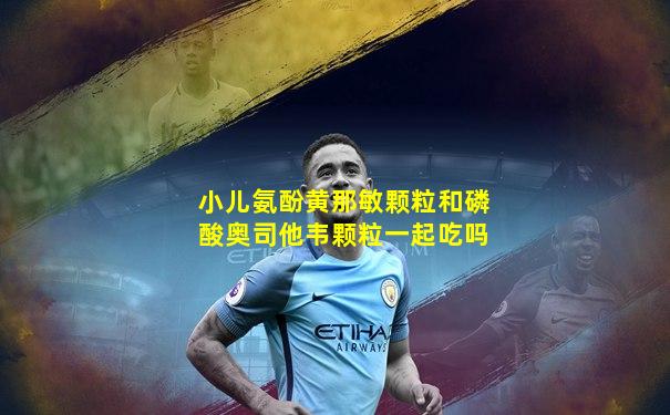 小儿氨酚黄那敏颗粒和磷酸奥司他韦颗粒一起吃吗