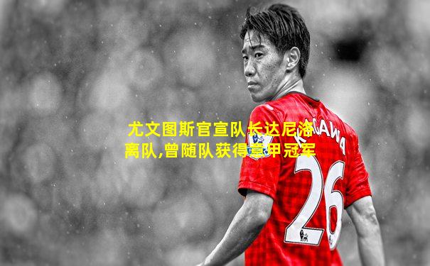 尤文图斯官宣队长达尼洛离队,曾随队获得意甲冠军