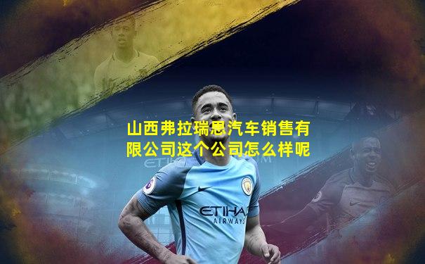山西弗拉瑞思汽车销售有限公司这个公司怎么样呢