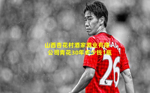 山西杏花村酒家酒业有限公司青花30年多少钱1瓶