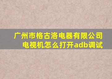 广州市格古洛电器有限公司电视机怎么打开adb调试