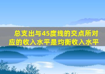 总支出与45度线的交点所对应的收入水平是均衡收入水平