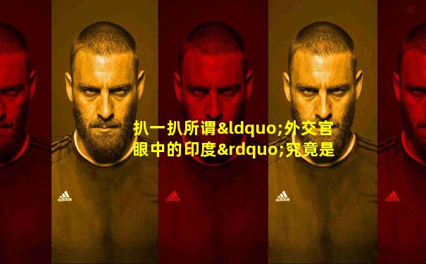 扒一扒所谓“外交官眼中的印度”究竟是怎么一回事儿