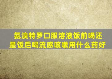 氨溴特罗口服溶液饭前喝还是饭后喝流感咳嗽用什么药好