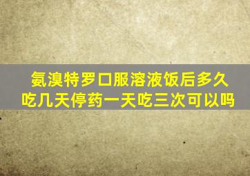 氨溴特罗口服溶液饭后多久吃几天停药一天吃三次可以吗