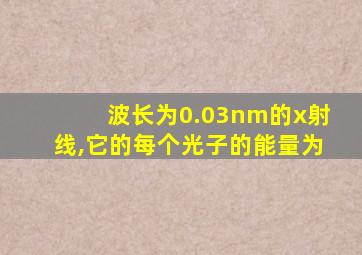 波长为0.03nm的x射线,它的每个光子的能量为