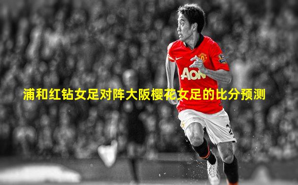 浦和红钻女足对阵大阪樱花女足的比分预测