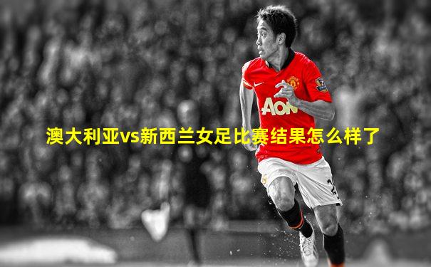 澳大利亚vs新西兰女足比赛结果怎么样了