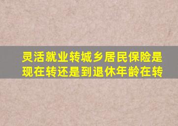 灵活就业转城乡居民保险是现在转还是到退休年龄在转