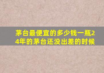 茅台最便宜的多少钱一瓶24年的茅台还没出差的时候