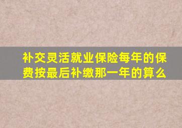 补交灵活就业保险每年的保费按最后补缴那一年的算么