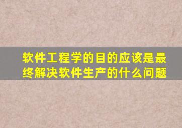 软件工程学的目的应该是最终解决软件生产的什么问题