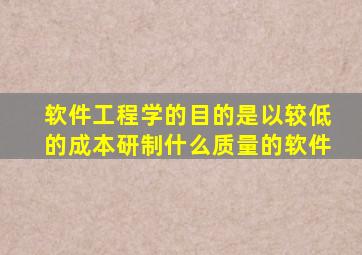 软件工程学的目的是以较低的成本研制什么质量的软件