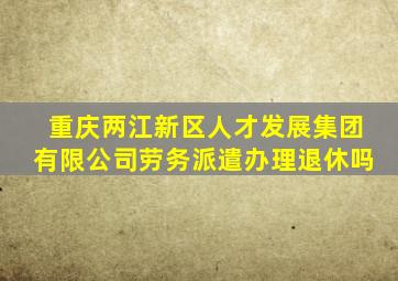 重庆两江新区人才发展集团有限公司劳务派遣办理退休吗