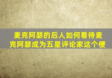 麦克阿瑟的后人如何看待麦克阿瑟成为五星评论家这个梗