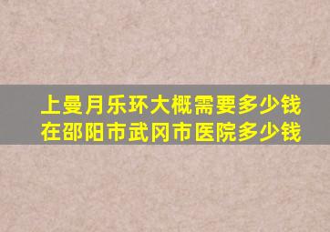 上曼月乐环大概需要多少钱在邵阳市武冈市医院多少钱
