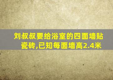 刘叔叔要给浴室的四面墙贴瓷砖,已知每面墙高2.4米