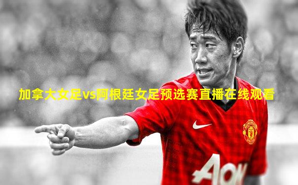 加拿大女足vs阿根廷女足预选赛直播在线观看