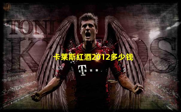 卡莱斯红酒2012多少钱