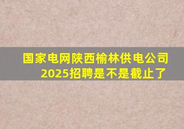 国家电网陕西榆林供电公司2025招聘是不是截止了