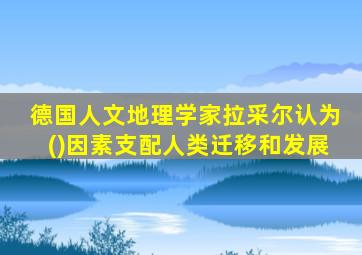 德国人文地理学家拉采尔认为()因素支配人类迁移和发展