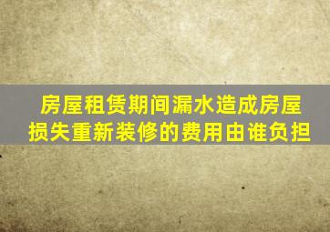 房屋租赁期间漏水造成房屋损失重新装修的费用由谁负担