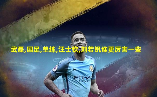 武磊,国足,单练,汪士钦,刘若钒谁更厉害一些