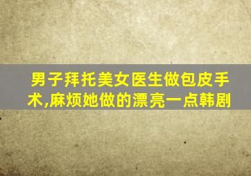 男子拜托美女医生做包皮手术,麻烦她做的漂亮一点韩剧