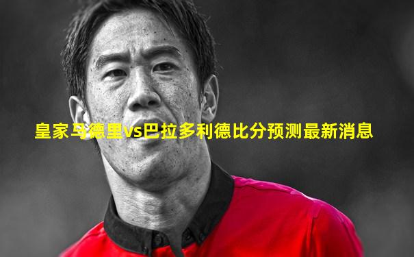 皇家马德里vs巴拉多利德比分预测最新消息