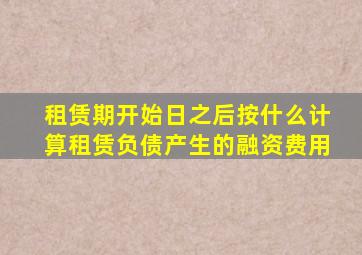 租赁期开始日之后按什么计算租赁负债产生的融资费用