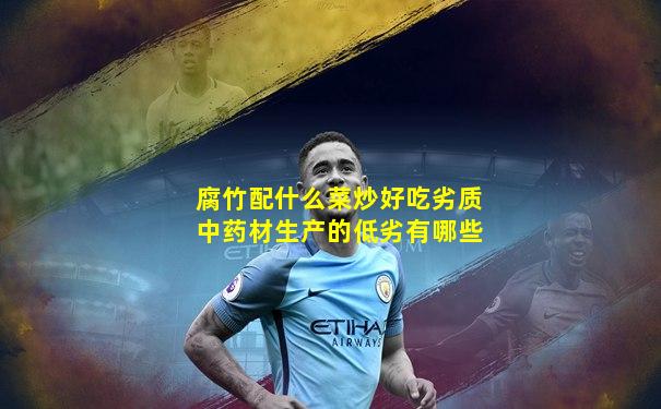 腐竹配什么菜炒好吃劣质中药材生产的低劣有哪些