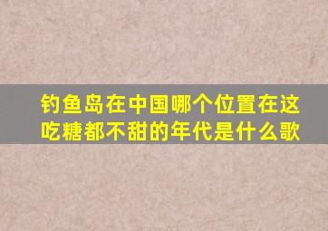 钓鱼岛在中国哪个位置在这吃糖都不甜的年代是什么歌
