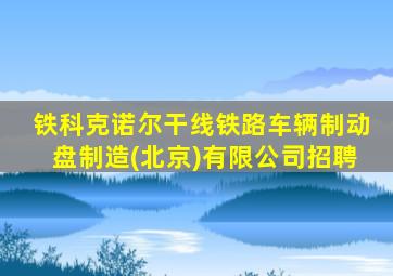 铁科克诺尔干线铁路车辆制动盘制造(北京)有限公司招聘