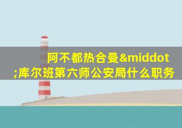 阿不都热合曼·库尔班第六师公安局什么职务